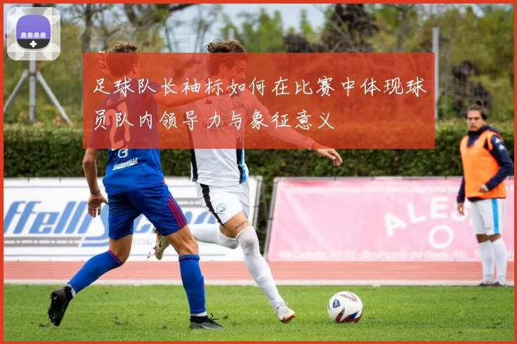 足球队长袖标如何在比赛中体现球员队内领导力与象征意义