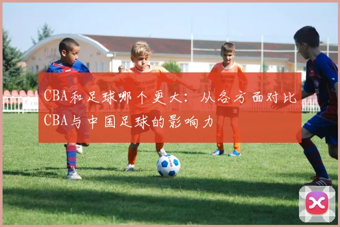 CBA和足球哪个更大:从各方面对比CBA与中国足球的影响力